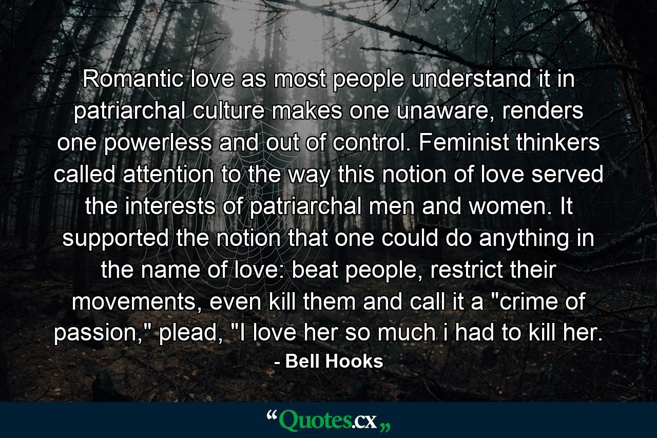 Romantic love as most people understand it in patriarchal culture makes one unaware, renders one powerless and out of control. Feminist thinkers called attention to the way this notion of love served the interests of patriarchal men and women. It supported the notion that one could do anything in the name of love: beat people, restrict their movements, even kill them and call it a 