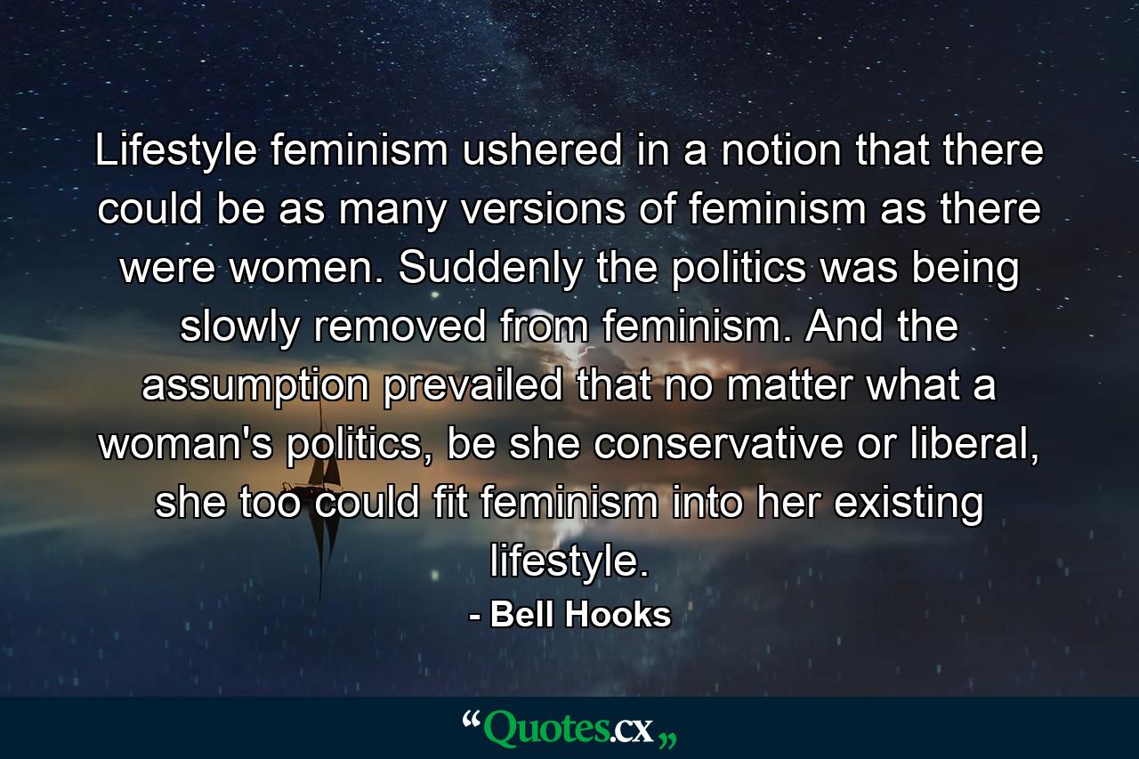 Lifestyle feminism ushered in a notion that there could be as many versions of feminism as there were women. Suddenly the politics was being slowly removed from feminism. And the assumption prevailed that no matter what a woman's politics, be she conservative or liberal, she too could fit feminism into her existing lifestyle. - Quote by Bell Hooks