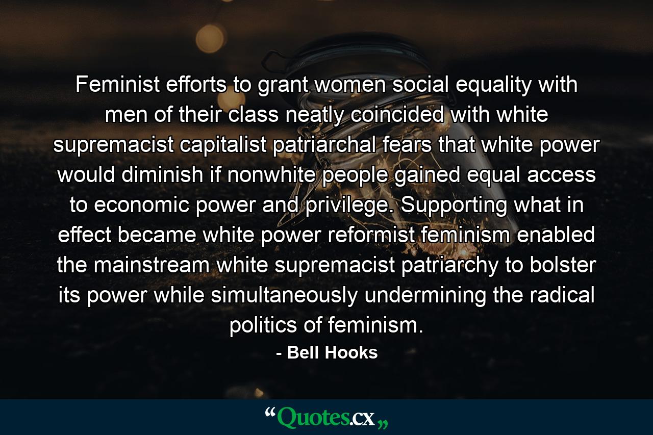 Feminist efforts to grant women social equality with men of their class neatly coincided with white supremacist capitalist patriarchal fears that white power would diminish if nonwhite people gained equal access to economic power and privilege. Supporting what in effect became white power reformist feminism enabled the mainstream white supremacist patriarchy to bolster its power while simultaneously undermining the radical politics of feminism. - Quote by Bell Hooks