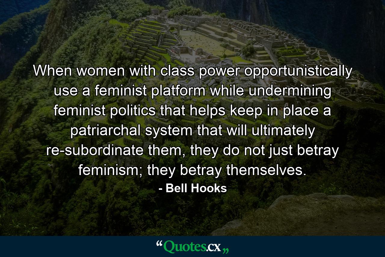 When women with class power opportunistically use a feminist platform while undermining feminist politics that helps keep in place a patriarchal system that will ultimately re-subordinate them, they do not just betray feminism; they betray themselves. - Quote by Bell Hooks