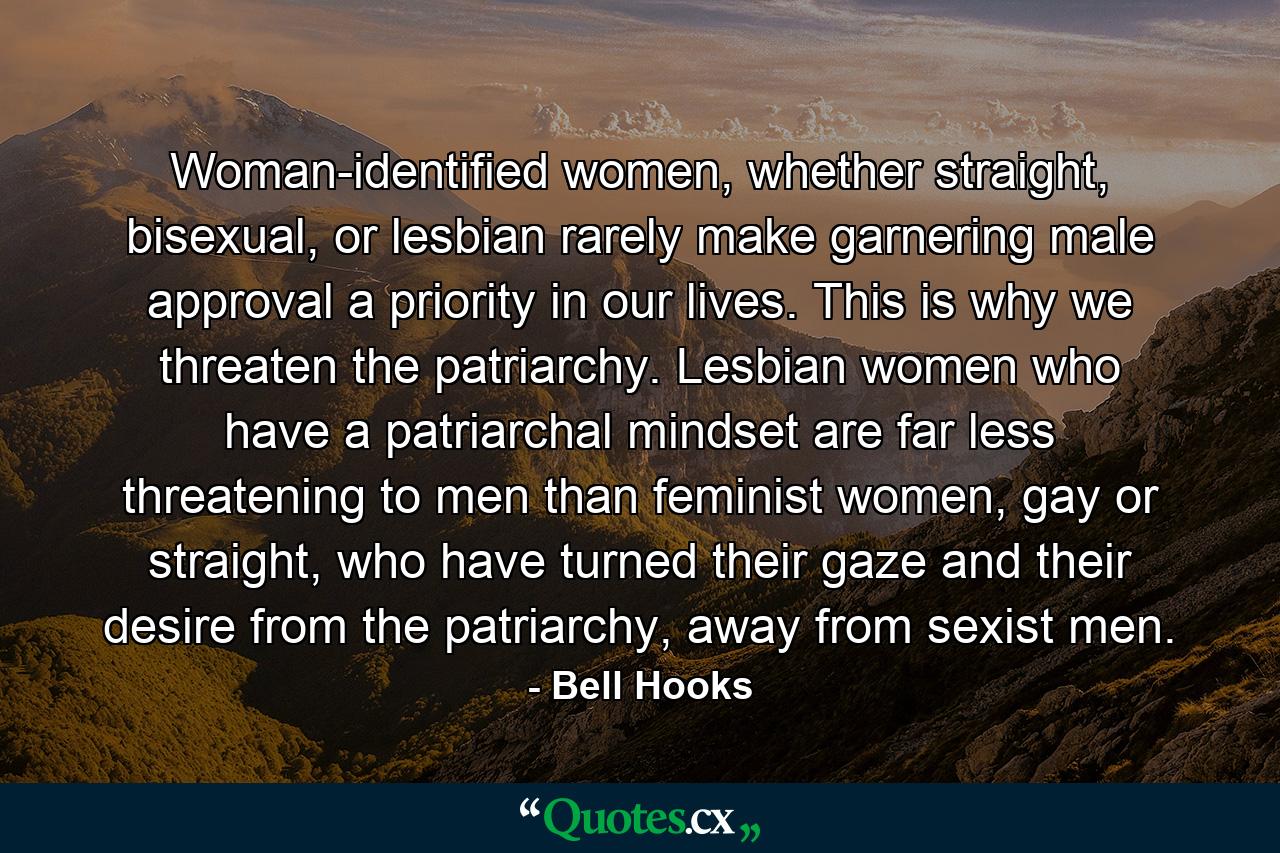 Woman-identified women, whether straight, bisexual, or lesbian rarely make garnering male approval a priority in our lives. This is why we threaten the patriarchy. Lesbian women who have a patriarchal mindset are far less threatening to men than feminist women, gay or straight, who have turned their gaze and their desire from the patriarchy, away from sexist men. - Quote by Bell Hooks