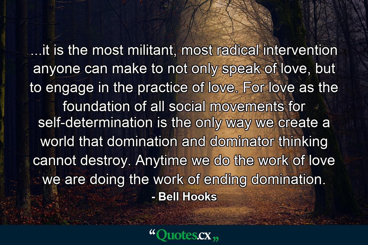 ...it is the most militant, most radical intervention anyone can make to not only speak of love, but to engage in the practice of love. For love as the foundation of all social movements for self-determination is the only way we create a world that domination and dominator thinking cannot destroy. Anytime we do the work of love we are doing the work of ending domination. - Quote by Bell Hooks