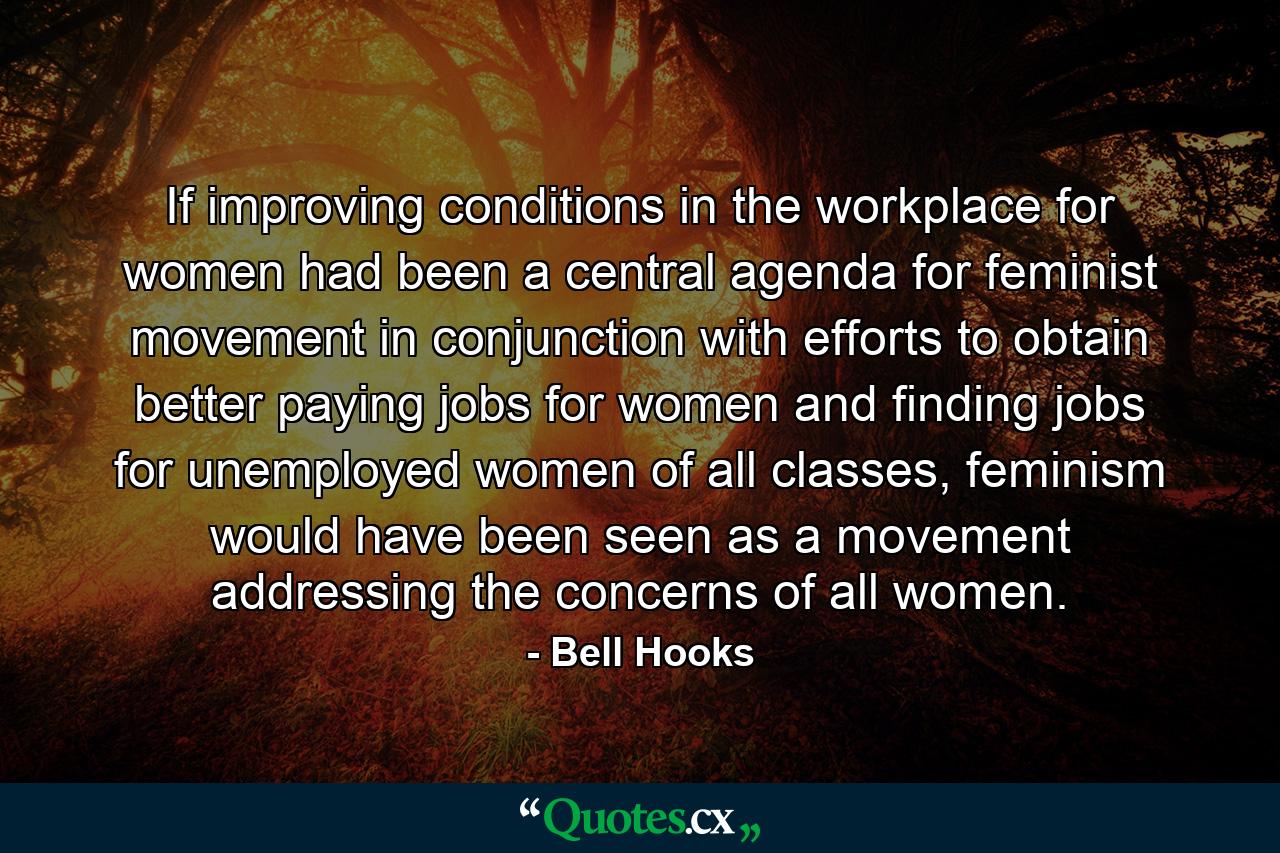 If improving conditions in the workplace for women had been a central agenda for feminist movement in conjunction with efforts to obtain better paying jobs for women and finding jobs for unemployed women of all classes, feminism would have been seen as a movement addressing the concerns of all women. - Quote by Bell Hooks