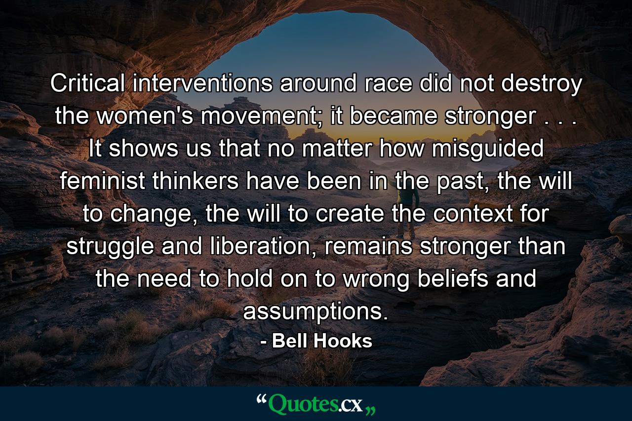 Critical interventions around race did not destroy the women's movement; it became stronger . . . It shows us that no matter how misguided feminist thinkers have been in the past, the will to change, the will to create the context for struggle and liberation, remains stronger than the need to hold on to wrong beliefs and assumptions. - Quote by Bell Hooks