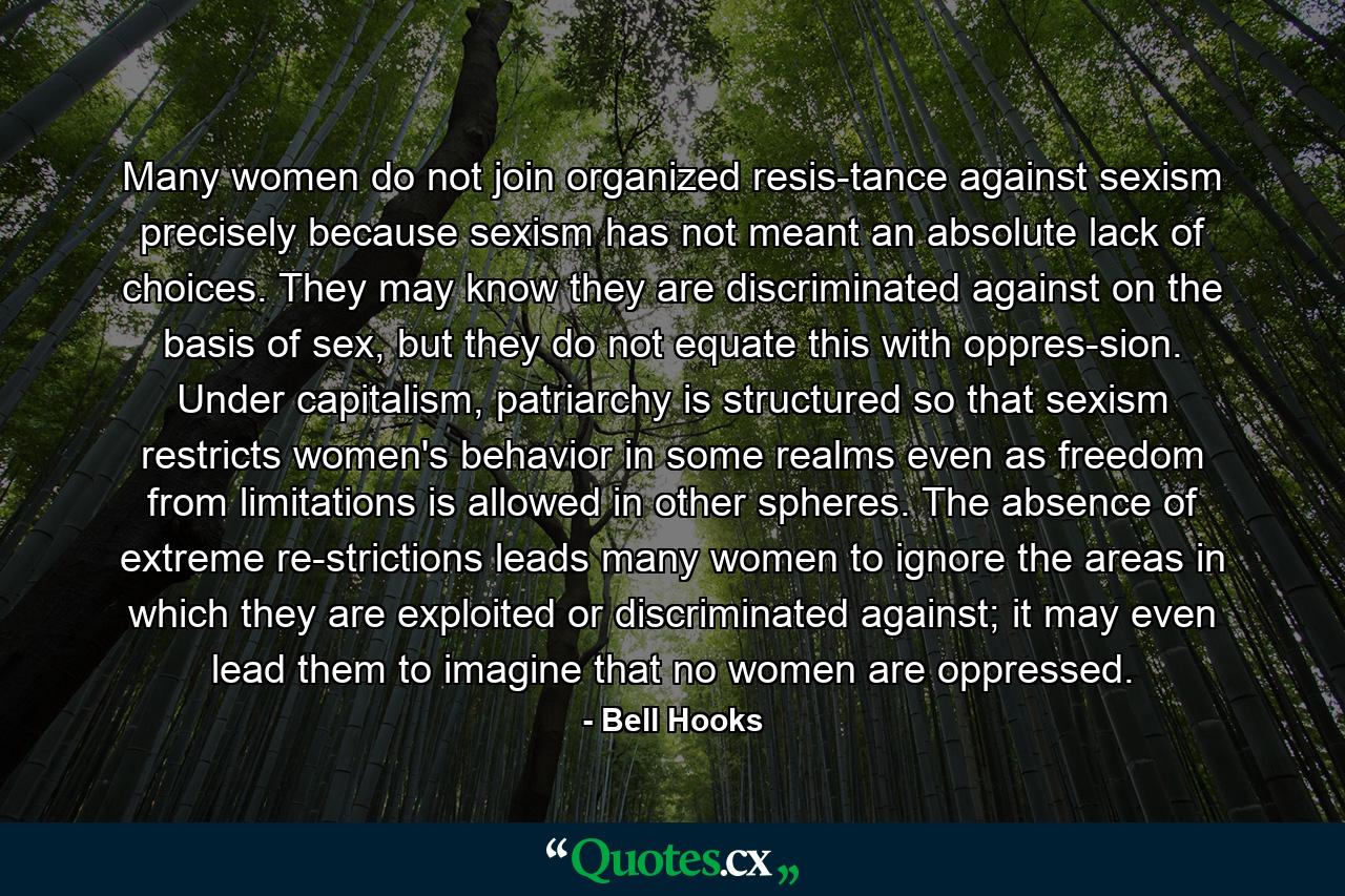 Many women do not join organized resis­tance against sexism precisely because sexism has not meant an absolute lack of choices. They may know they are discriminated against on the basis of sex, but they do not equate this with oppres­sion. Under capitalism, patriarchy is structured so that sexism restricts women's behavior in some realms even as freedom from limitations is allowed in other spheres. The absence of extreme re­strictions leads many women to ignore the areas in which they are exploited or discriminated against; it may even lead them to imagine that no women are oppressed. - Quote by Bell Hooks