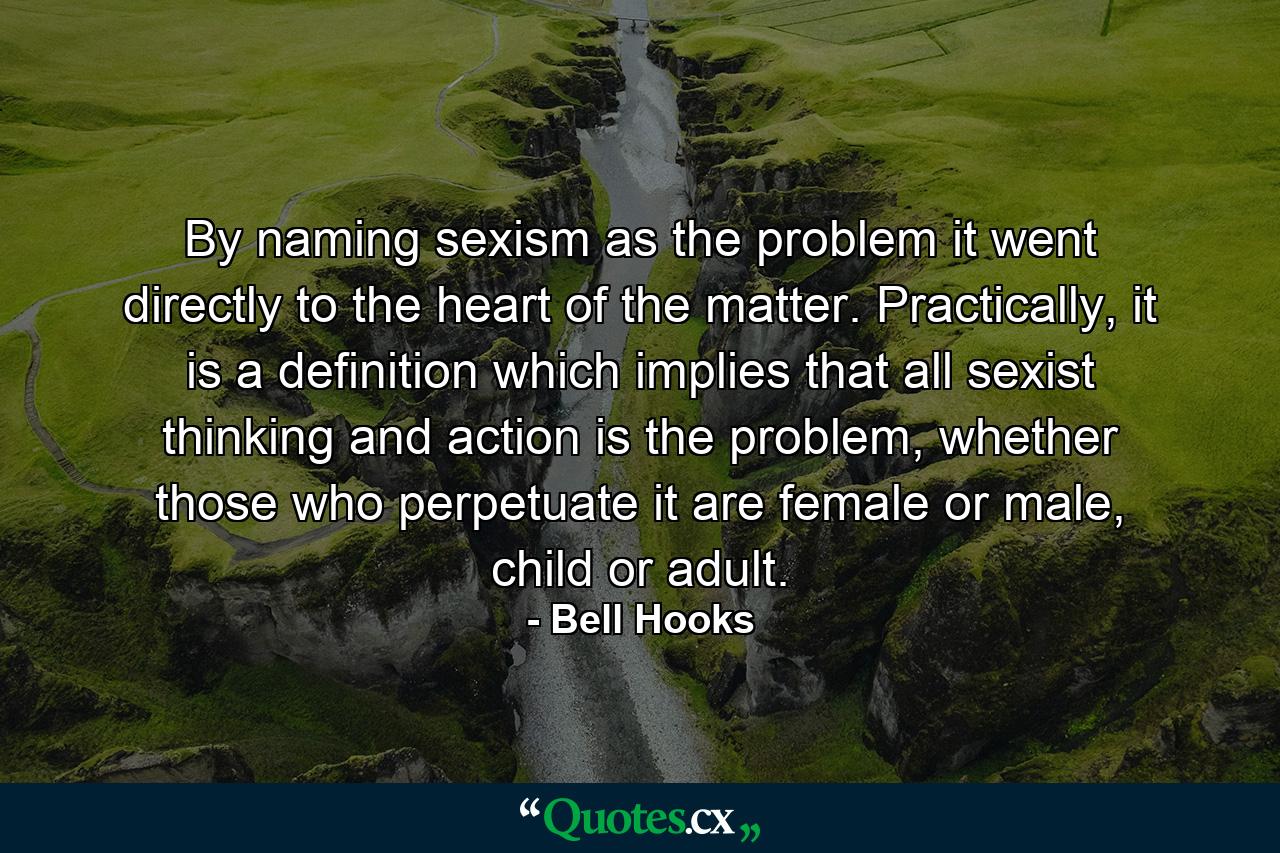 By naming sexism as the problem it went directly to the heart of the matter. Practically, it is a definition which implies that all sexist thinking and action is the problem, whether those who perpetuate it are female or male, child or adult. - Quote by Bell Hooks