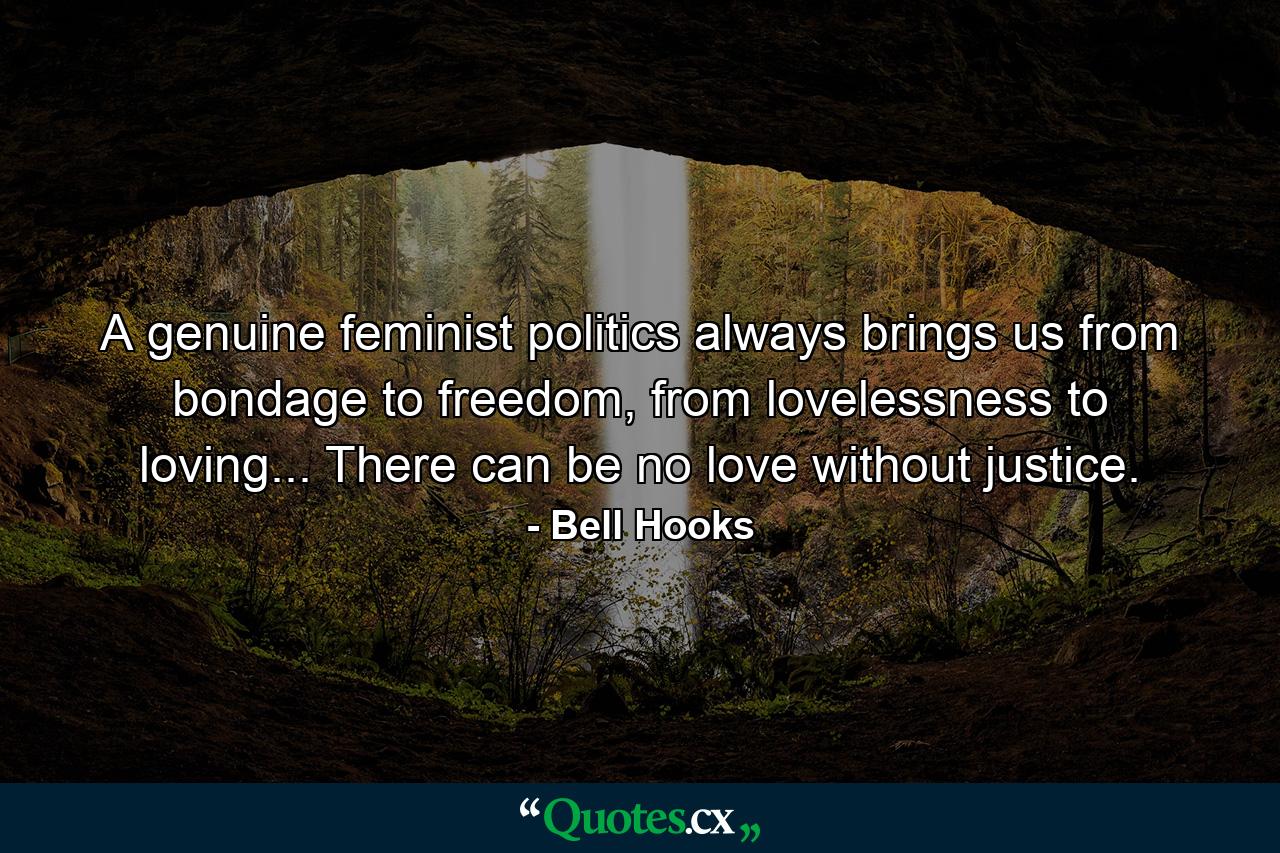 A genuine feminist politics always brings us from bondage to freedom, from lovelessness to loving... There can be no love without justice. - Quote by Bell Hooks