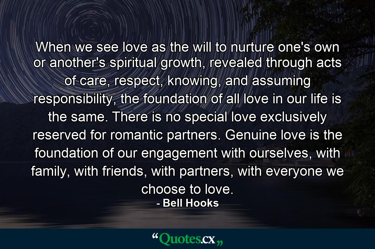 When we see love as the will to nurture one's own or another's spiritual growth, revealed through acts of care, respect, knowing, and assuming responsibility, the foundation of all love in our life is the same. There is no special love exclusively reserved for romantic partners. Genuine love is the foundation of our engagement with ourselves, with family, with friends, with partners, with everyone we choose to love. - Quote by Bell Hooks