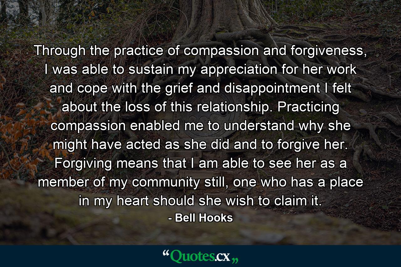 Through the practice of compassion and forgiveness, I was able to sustain my appreciation for her work and cope with the grief and disappointment I felt about the loss of this relationship. Practicing compassion enabled me to understand why she might have acted as she did and to forgive her. Forgiving means that I am able to see her as a member of my community still, one who has a place in my heart should she wish to claim it. - Quote by Bell Hooks