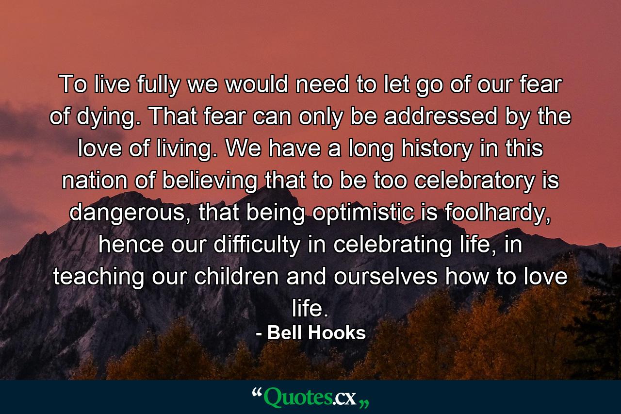 To live fully we would need to let go of our fear of dying. That fear can only be addressed by the love of living. We have a long history in this nation of believing that to be too celebratory is dangerous, that being optimistic is foolhardy, hence our difficulty in celebrating life, in teaching our children and ourselves how to love life. - Quote by Bell Hooks