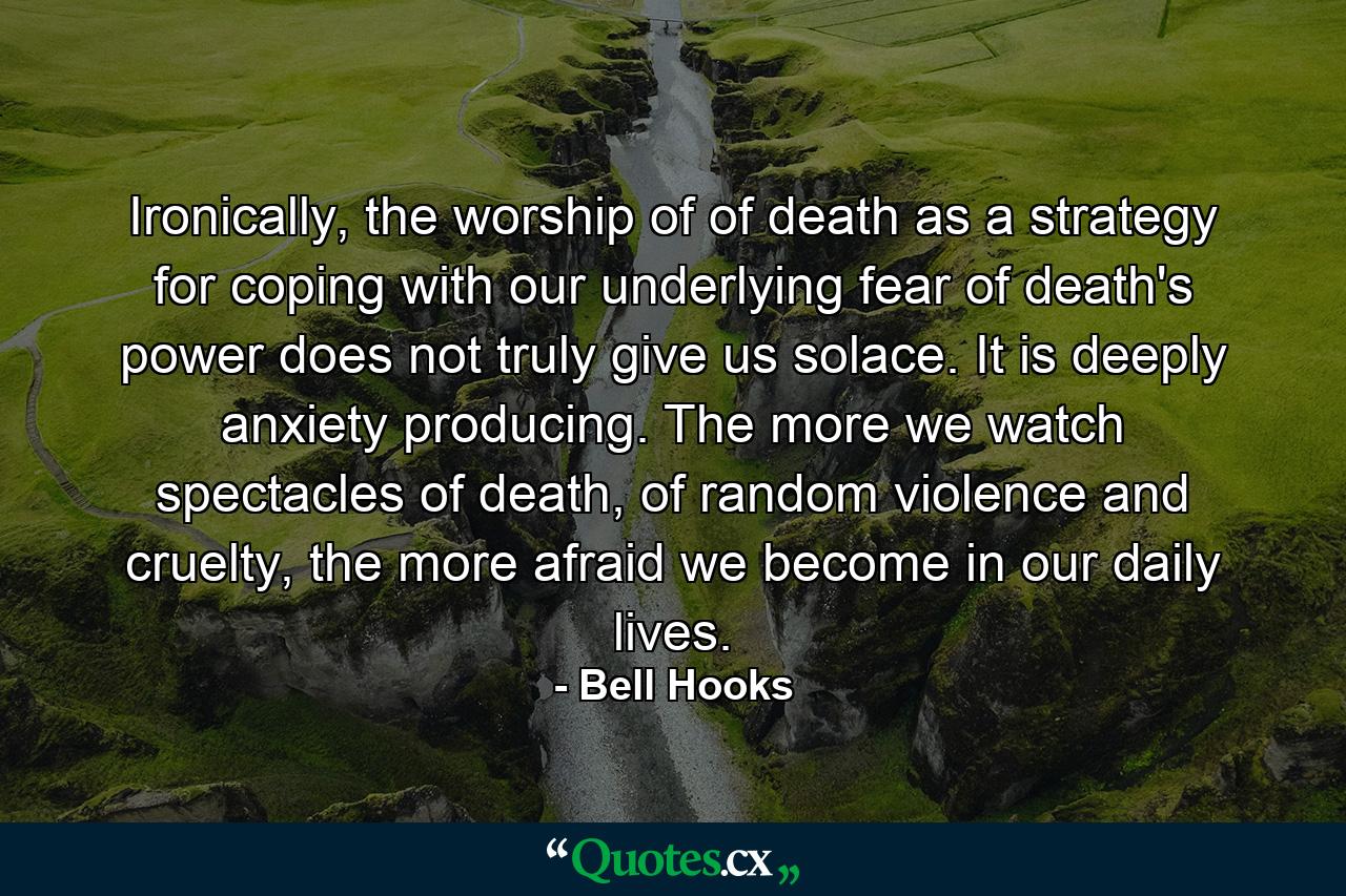 Ironically, the worship of of death as a strategy for coping with our underlying fear of death's power does not truly give us solace. It is deeply anxiety producing. The more we watch spectacles of death, of random violence and cruelty, the more afraid we become in our daily lives. - Quote by Bell Hooks