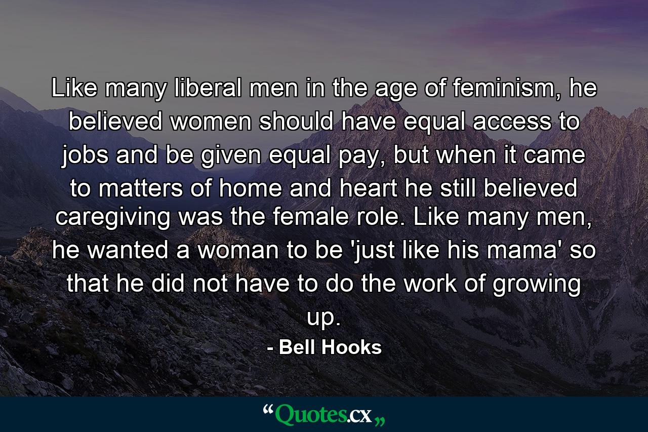 Like many liberal men in the age of feminism, he believed women should have equal access to jobs and be given equal pay, but when it came to matters of home and heart he still believed caregiving was the female role. Like many men, he wanted a woman to be 'just like his mama' so that he did not have to do the work of growing up. - Quote by Bell Hooks