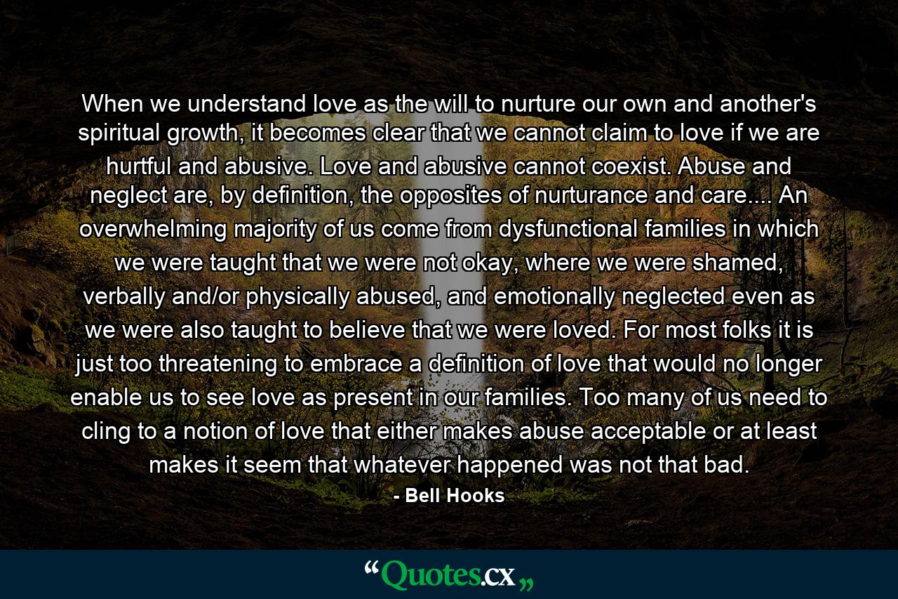 When we understand love as the will to nurture our own and another's spiritual growth, it becomes clear that we cannot claim to love if we are hurtful and abusive. Love and abusive cannot coexist. Abuse and neglect are, by definition, the opposites of nurturance and care.... An overwhelming majority of us come from dysfunctional families in which we were taught that we were not okay, where we were shamed, verbally and/or physically abused, and emotionally neglected even as we were also taught to believe that we were loved. For most folks it is just too threatening to embrace a definition of love that would no longer enable us to see love as present in our families. Too many of us need to cling to a notion of love that either makes abuse acceptable or at least makes it seem that whatever happened was not that bad. - Quote by Bell Hooks