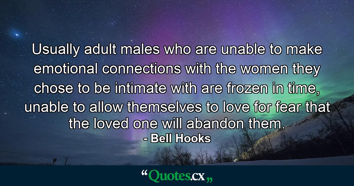 Usually adult males who are unable to make emotional connections with the women they chose to be intimate with are frozen in time, unable to allow themselves to love for fear that the loved one will abandon them. - Quote by Bell Hooks