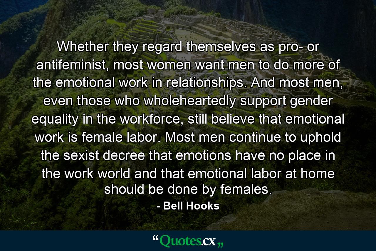 Whether they regard themselves as pro- or antifeminist, most women want men to do more of the emotional work in relationships. And most men, even those who wholeheartedly support gender equality in the workforce, still believe that emotional work is female labor. Most men continue to uphold the sexist decree that emotions have no place in the work world and that emotional labor at home should be done by females. - Quote by Bell Hooks