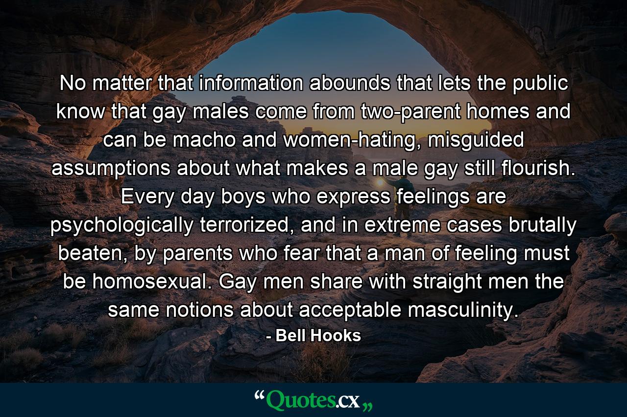 No matter that information abounds that lets the public know that gay males come from two-parent homes and can be macho and women-hating, misguided assumptions about what makes a male gay still flourish. Every day boys who express feelings are psychologically terrorized, and in extreme cases brutally beaten, by parents who fear that a man of feeling must be homosexual. Gay men share with straight men the same notions about acceptable masculinity. - Quote by Bell Hooks