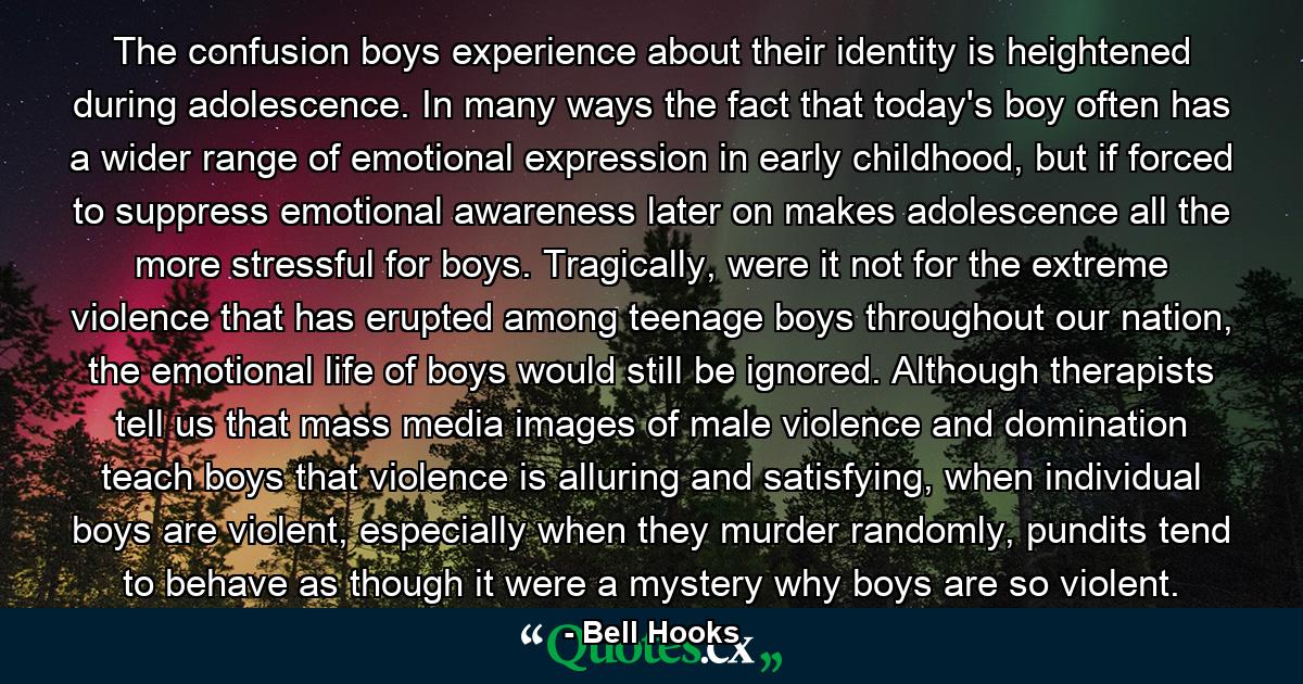 The confusion boys experience about their identity is heightened during adolescence. In many ways the fact that today's boy often has a wider range of emotional expression in early childhood, but if forced to suppress emotional awareness later on makes adolescence all the more stressful for boys. Tragically, were it not for the extreme violence that has erupted among teenage boys throughout our nation, the emotional life of boys would still be ignored. Although therapists tell us that mass media images of male violence and domination teach boys that violence is alluring and satisfying, when individual boys are violent, especially when they murder randomly, pundits tend to behave as though it were a mystery why boys are so violent. - Quote by Bell Hooks