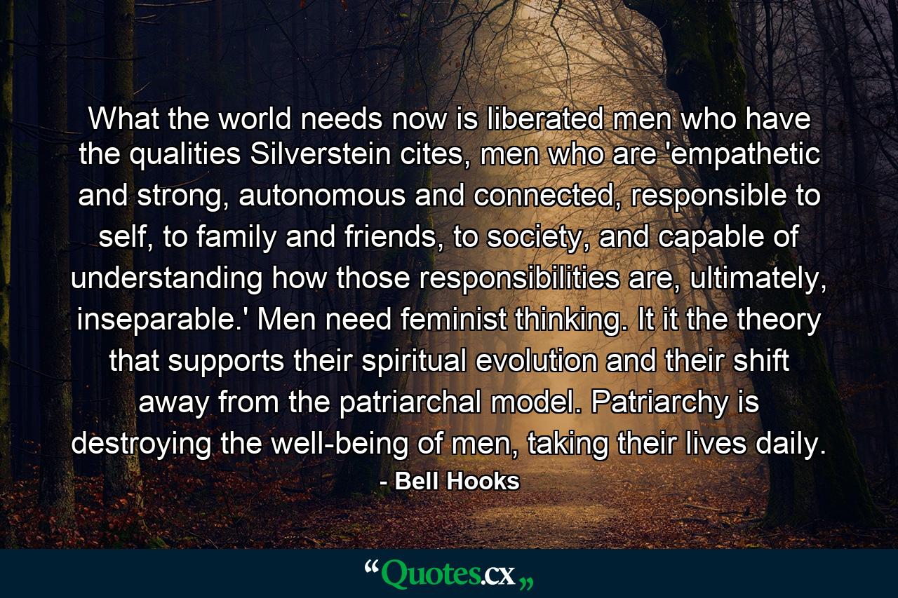 What the world needs now is liberated men who have the qualities Silverstein cites, men who are 'empathetic and strong, autonomous and connected, responsible to self, to family and friends, to society, and capable of understanding how those responsibilities are, ultimately, inseparable.' Men need feminist thinking. It it the theory that supports their spiritual evolution and their shift away from the patriarchal model. Patriarchy is destroying the well-being of men, taking their lives daily. - Quote by Bell Hooks