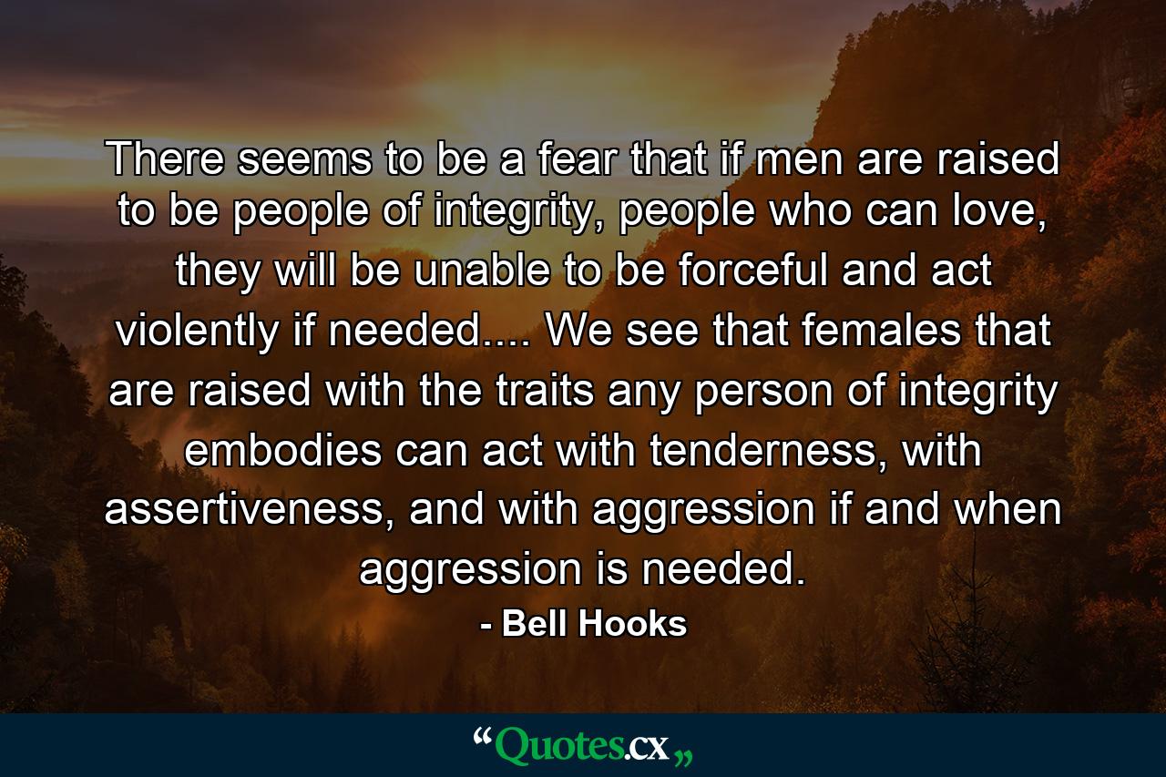 There seems to be a fear that if men are raised to be people of integrity, people who can love, they will be unable to be forceful and act violently if needed.... We see that females that are raised with the traits any person of integrity embodies can act with tenderness, with assertiveness, and with aggression if and when aggression is needed. - Quote by Bell Hooks