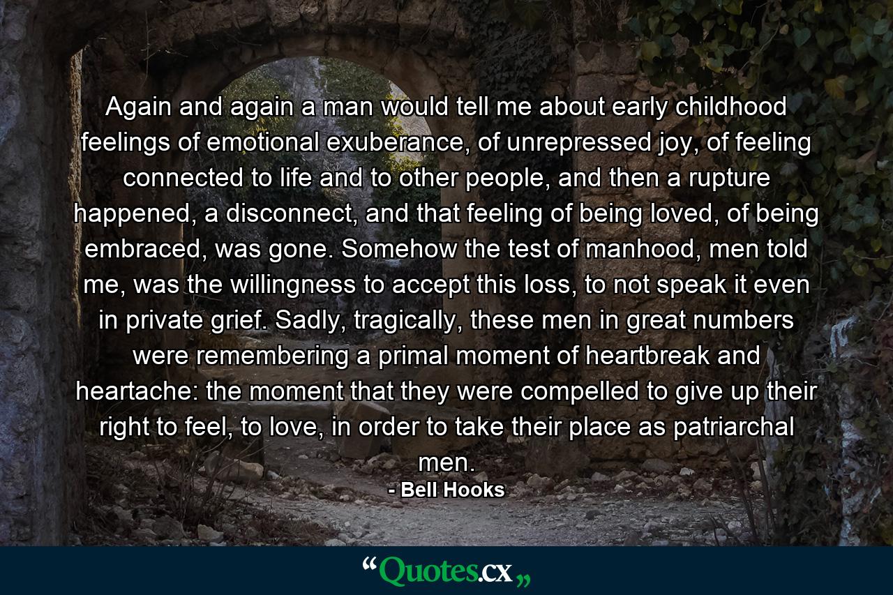 Again and again a man would tell me about early childhood feelings of emotional exuberance, of unrepressed joy, of feeling connected to life and to other people, and then a rupture happened, a disconnect, and that feeling of being loved, of being embraced, was gone. Somehow the test of manhood, men told me, was the willingness to accept this loss, to not speak it even in private grief. Sadly, tragically, these men in great numbers were remembering a primal moment of heartbreak and heartache: the moment that they were compelled to give up their right to feel, to love, in order to take their place as patriarchal men. - Quote by Bell Hooks