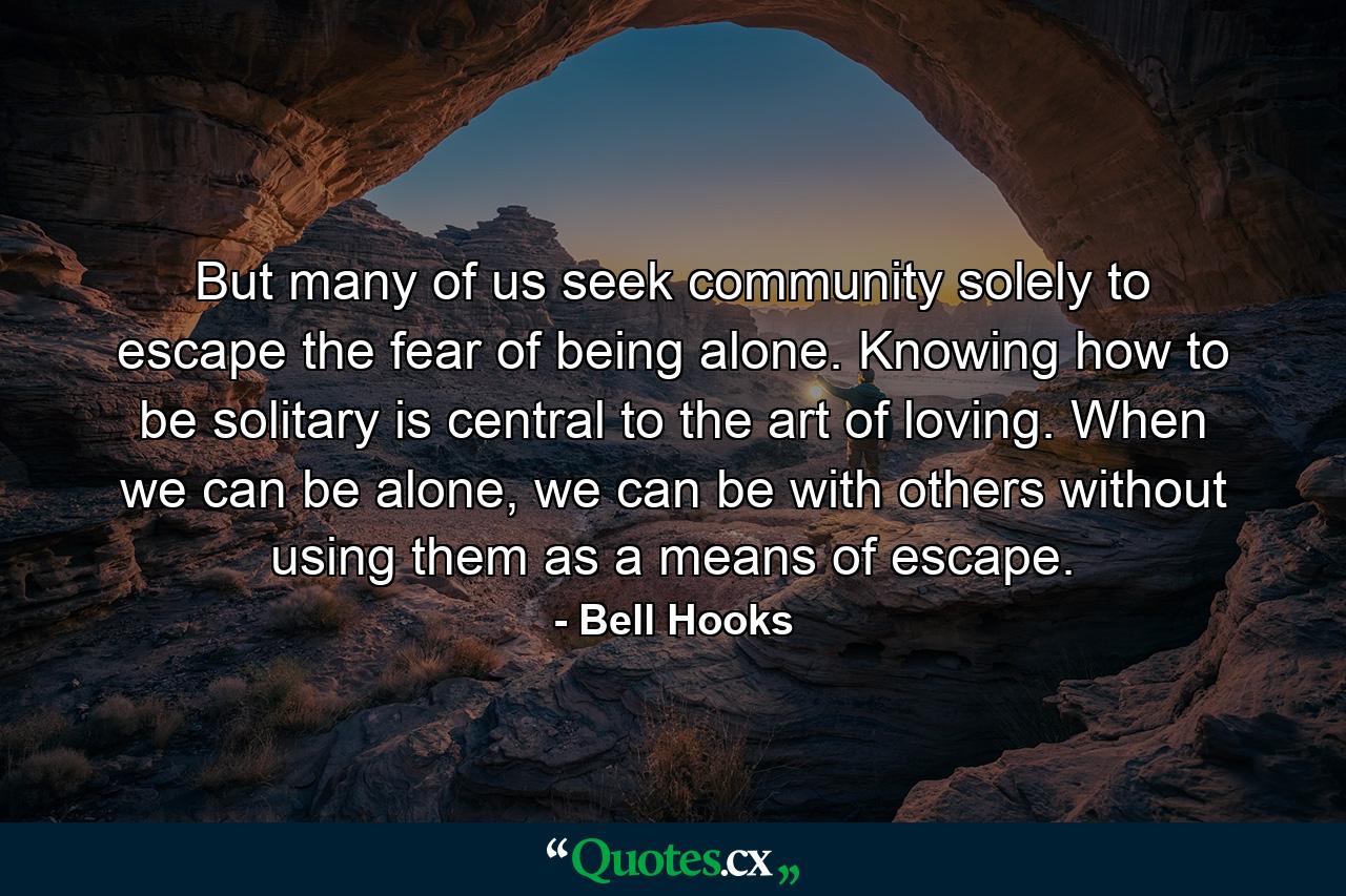 But many of us seek community solely to escape the fear of being alone. Knowing how to be solitary is central to the art of loving. When we can be alone, we can be with others without using them as a means of escape. - Quote by Bell Hooks