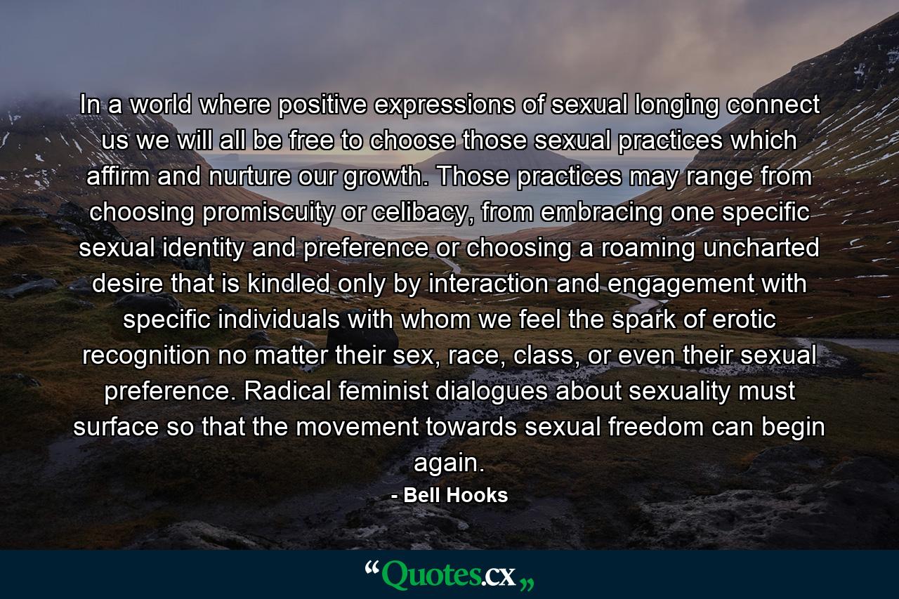 In a world where positive expressions of sexual longing connect us we will all be free to choose those sexual practices which affirm and nurture our growth. Those practices may range from choosing promiscuity or celibacy, from embracing one specific sexual identity and preference or choosing a roaming uncharted desire that is kindled only by interaction and engagement with specific individuals with whom we feel the spark of erotic recognition no matter their sex, race, class, or even their sexual preference. Radical feminist dialogues about sexuality must surface so that the movement towards sexual freedom can begin again. - Quote by Bell Hooks