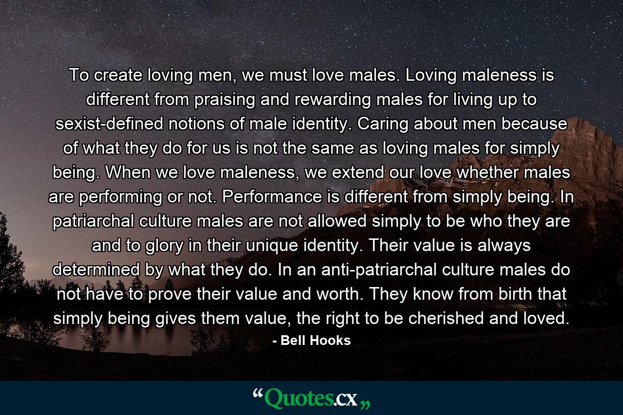 To create loving men, we must love males. Loving maleness is different from praising and rewarding males for living up to sexist-defined notions of male identity. Caring about men because of what they do for us is not the same as loving males for simply being. When we love maleness, we extend our love whether males are performing or not. Performance is different from simply being. In patriarchal culture males are not allowed simply to be who they are and to glory in their unique identity. Their value is always determined by what they do. In an anti-patriarchal culture males do not have to prove their value and worth. They know from birth that simply being gives them value, the right to be cherished and loved. - Quote by Bell Hooks