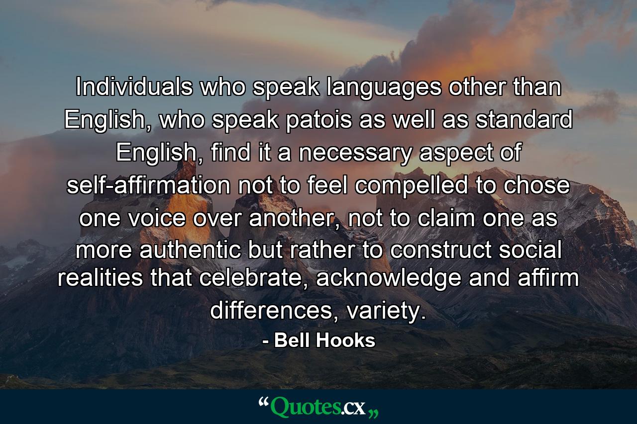 Individuals who speak languages other than English, who speak patois as well as standard English, find it a necessary aspect of self-affirmation not to feel compelled to chose one voice over another, not to claim one as more authentic but rather to construct social realities that celebrate, acknowledge and affirm differences, variety. - Quote by Bell Hooks