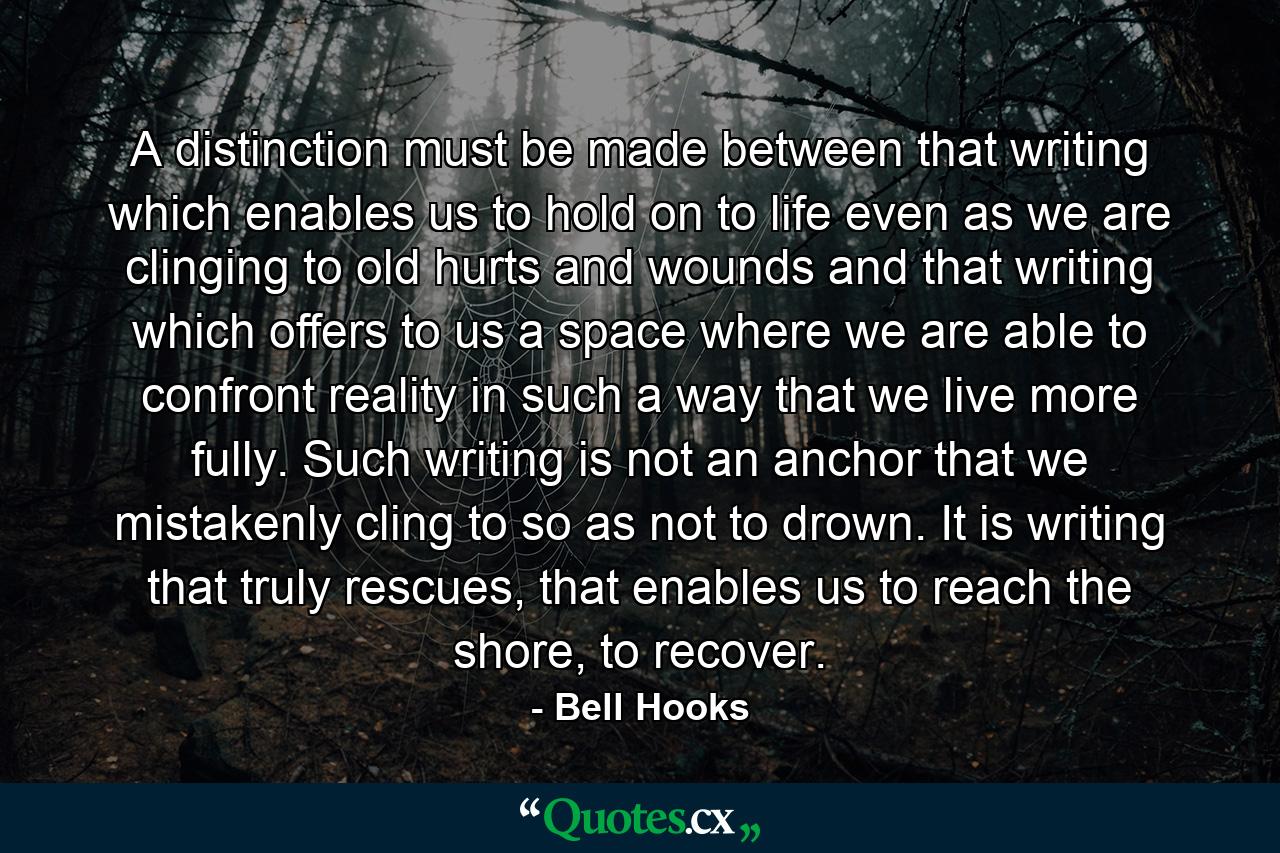 A distinction must be made between that writing which enables us to hold on to life even as we are clinging to old hurts and wounds and that writing which offers to us a space where we are able to confront reality in such a way that we live more fully. Such writing is not an anchor that we mistakenly cling to so as not to drown. It is writing that truly rescues, that enables us to reach the shore, to recover. - Quote by Bell Hooks