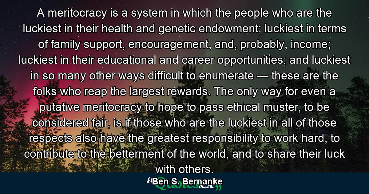 A meritocracy is a system in which the people who are the luckiest in their health and genetic endowment; luckiest in terms of family support, encouragement, and, probably, income; luckiest in their educational and career opportunities; and luckiest in so many other ways difficult to enumerate — these are the folks who reap the largest rewards. The only way for even a putative meritocracy to hope to pass ethical muster, to be considered fair, is if those who are the luckiest in all of those respects also have the greatest responsibility to work hard, to contribute to the betterment of the world, and to share their luck with others. - Quote by Ben S. Bernanke