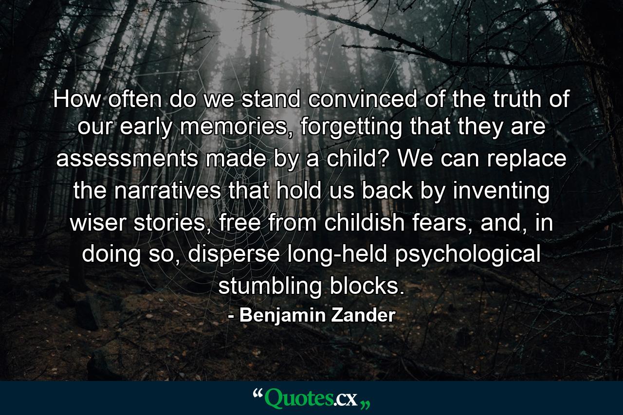 How often do we stand convinced of the truth of our early memories, forgetting that they are assessments made by a child? We can replace the narratives that hold us back by inventing wiser stories, free from childish fears, and, in doing so, disperse long-held psychological stumbling blocks. - Quote by Benjamin Zander