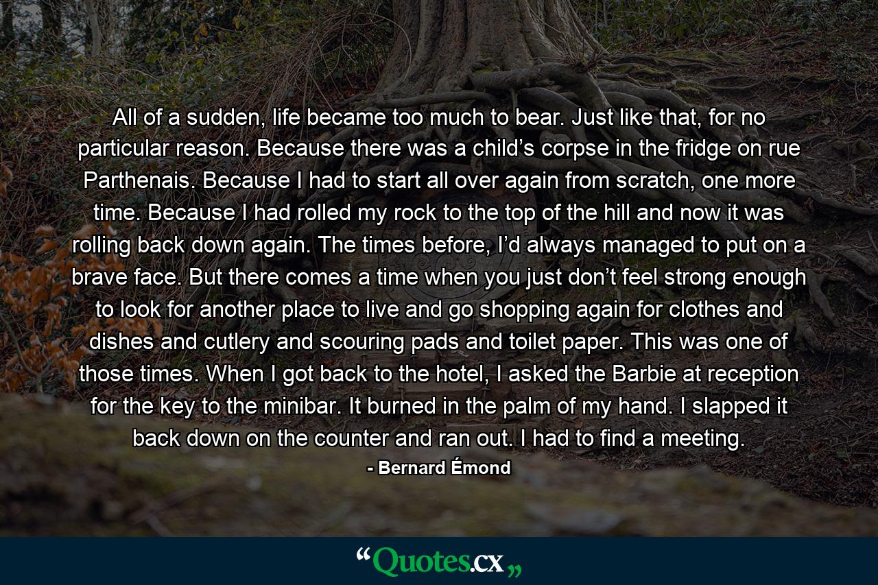 All of a sudden, life became too much to bear. Just like that, for no particular reason. Because there was a child’s corpse in the fridge on rue Parthenais. Because I had to start all over again from scratch, one more time. Because I had rolled my rock to the top of the hill and now it was rolling back down again. The times before, I’d always managed to put on a brave face. But there comes a time when you just don’t feel strong enough to look for another place to live and go shopping again for clothes and dishes and cutlery and scouring pads and toilet paper. This was one of those times. When I got back to the hotel, I asked the Barbie at reception for the key to the minibar. It burned in the palm of my hand. I slapped it back down on the counter and ran out. I had to find a meeting. - Quote by Bernard Émond
