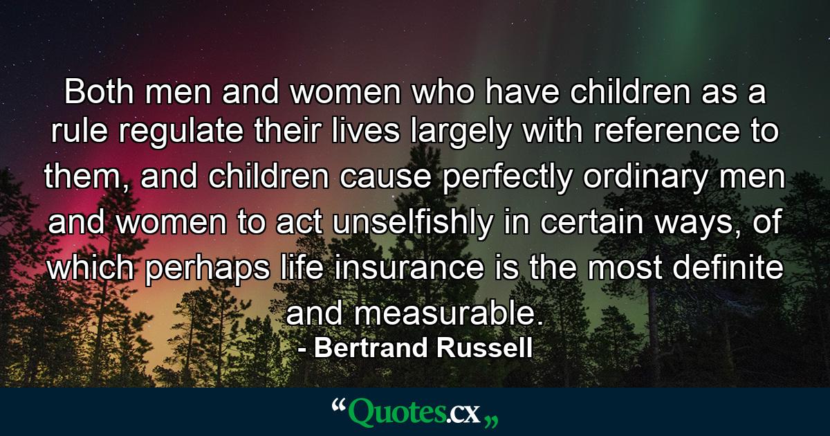 Both men and women who have children as a rule regulate their lives largely with reference to them, and children cause perfectly ordinary men and women to act unselfishly in certain ways, of which perhaps life insurance is the most definite and measurable. - Quote by Bertrand Russell