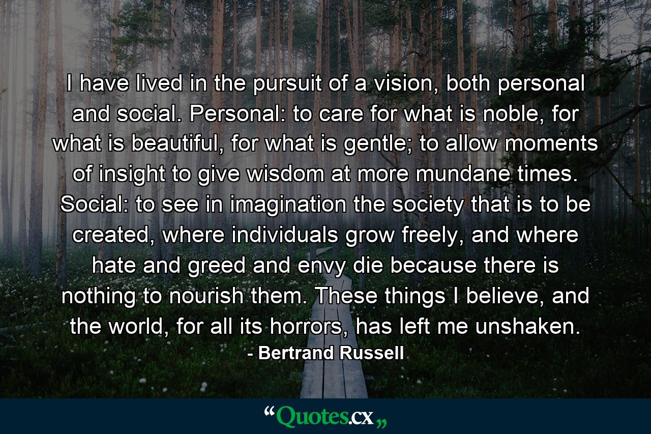 I have lived in the pursuit of a vision, both personal and social. Personal: to care for what is noble, for what is beautiful, for what is gentle; to allow moments of insight to give wisdom at more mundane times. Social: to see in imagination the society that is to be created, where individuals grow freely, and where hate and greed and envy die because there is nothing to nourish them. These things I believe, and the world, for all its horrors, has left me unshaken. - Quote by Bertrand Russell