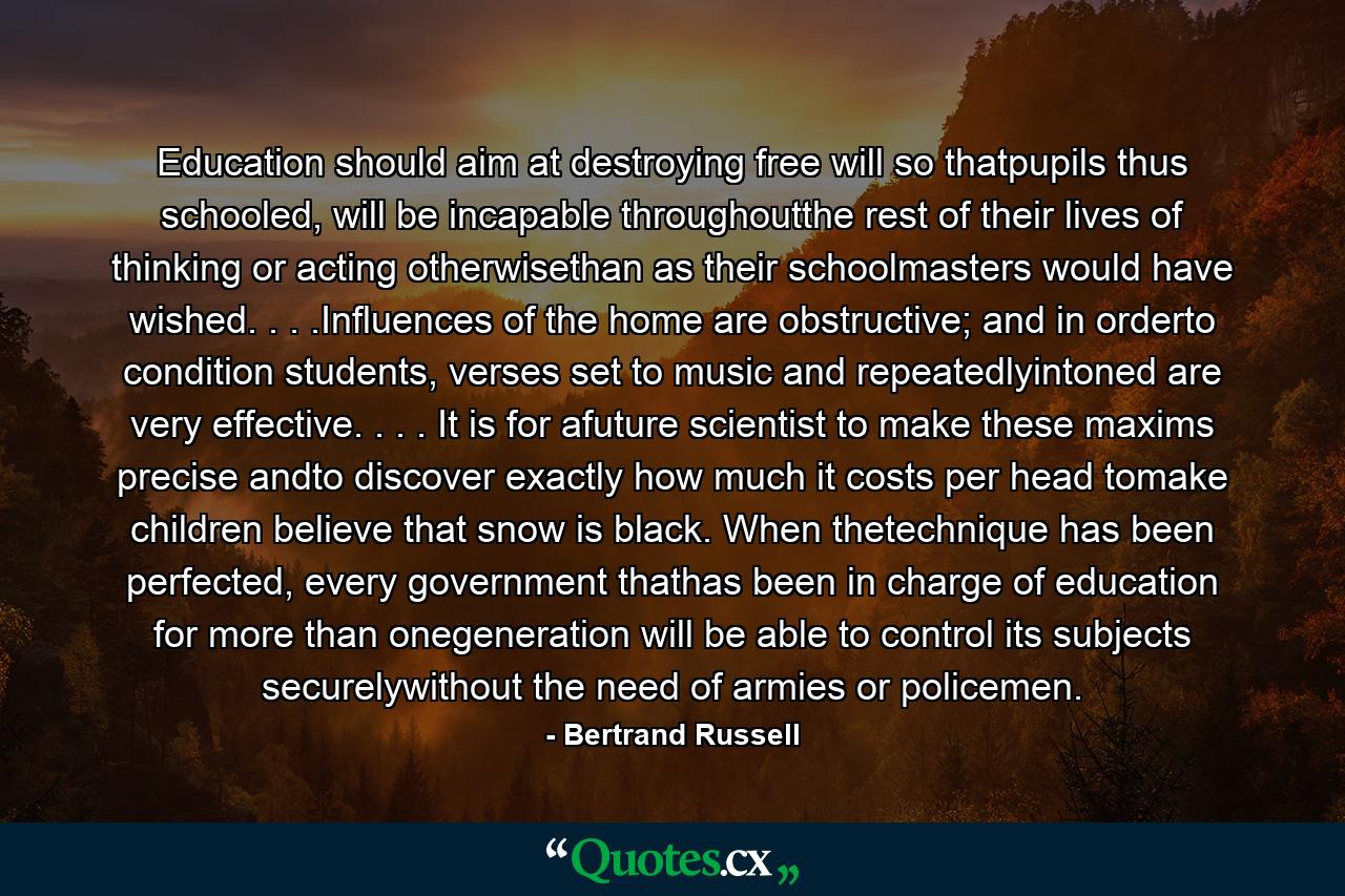 Education should aim at destroying free will so thatpupils thus schooled, will be incapable throughoutthe rest of their lives of thinking or acting otherwisethan as their schoolmasters would have wished. . . .Influences of the home are obstructive; and in orderto condition students, verses set to music and repeatedlyintoned are very effective. . . . It is for afuture scientist to make these maxims precise andto discover exactly how much it costs per head tomake children believe that snow is black. When thetechnique has been perfected, every government thathas been in charge of education for more than onegeneration will be able to control its subjects securelywithout the need of armies or policemen. - Quote by Bertrand Russell