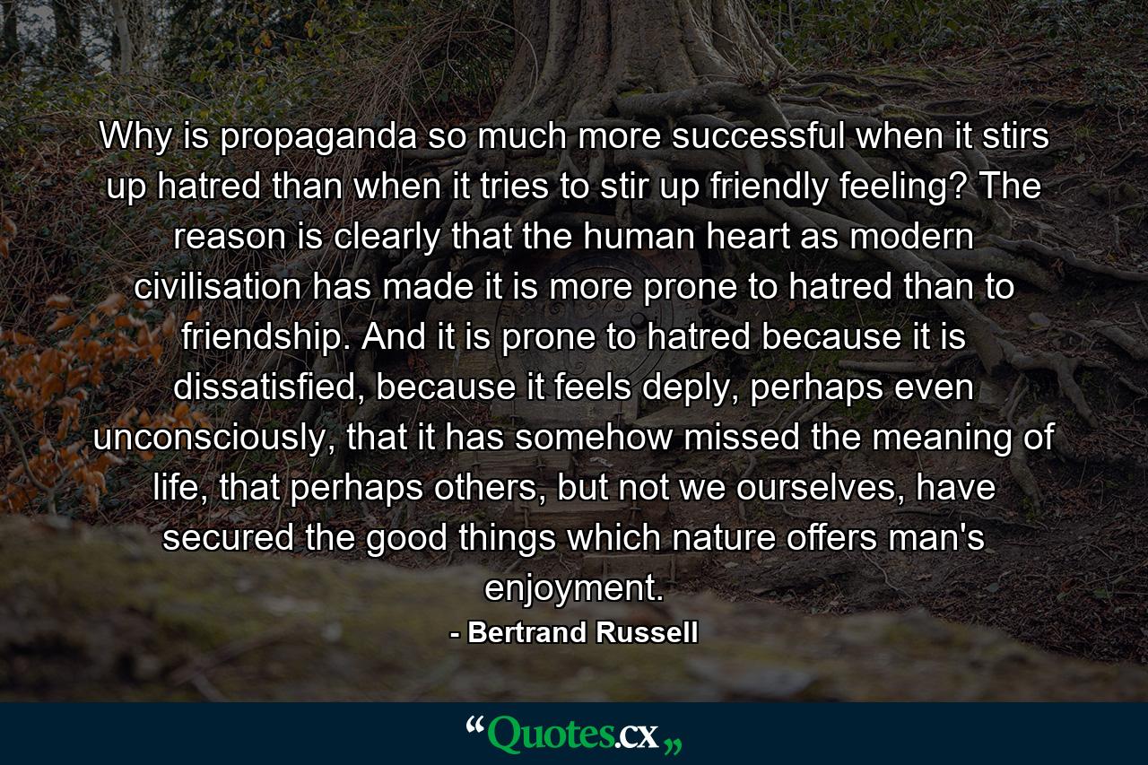 Why is propaganda so much more successful when it stirs up hatred than when it tries to stir up friendly feeling? The reason is clearly that the human heart as modern civilisation has made it is more prone to hatred than to friendship. And it is prone to hatred because it is dissatisfied, because it feels deply, perhaps even unconsciously, that it has somehow missed the meaning of life, that perhaps others, but not we ourselves, have secured the good things which nature offers man's enjoyment. - Quote by Bertrand Russell