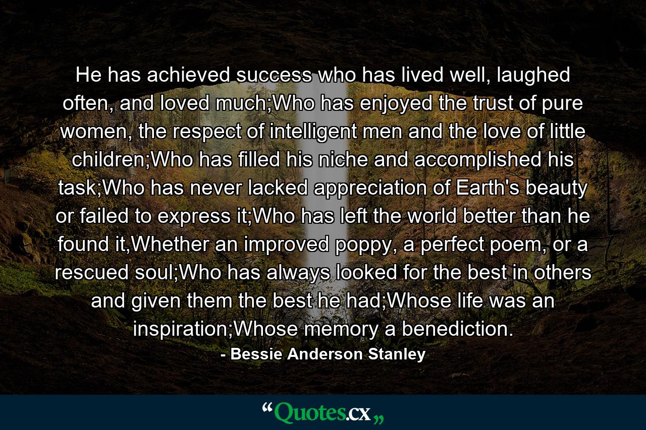 He has achieved success who has lived well, laughed often, and loved much;Who has enjoyed the trust of pure women, the respect of intelligent men and the love of little children;Who has filled his niche and accomplished his task;Who has never lacked appreciation of Earth's beauty or failed to express it;Who has left the world better than he found it,Whether an improved poppy, a perfect poem, or a rescued soul;Who has always looked for the best in others and given them the best he had;Whose life was an inspiration;Whose memory a benediction. - Quote by Bessie Anderson Stanley