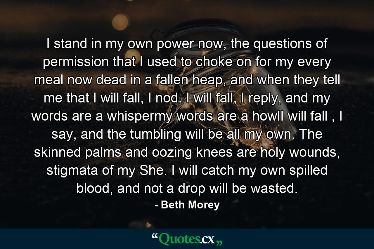 I stand in my own power now, the questions of permission that I used to choke on for my every meal now dead in a fallen heap, and when they tell me that I will fall, I nod. I will fall, I reply, and my words are a whispermy words are a howlI will fall , I say, and the tumbling will be all my own. The skinned palms and oozing knees are holy wounds, stigmata of my She. I will catch my own spilled blood, and not a drop will be wasted. - Quote by Beth Morey