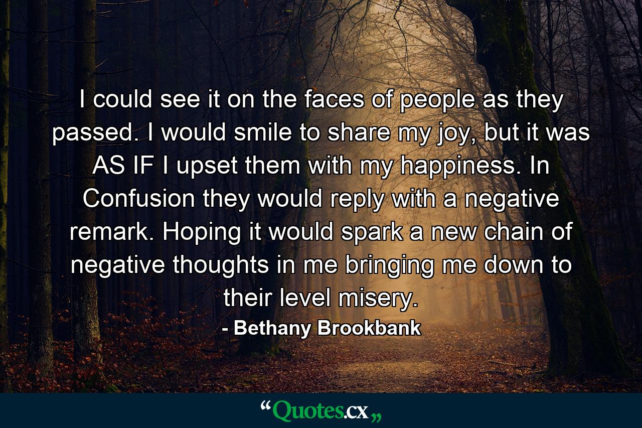 I could see it on the faces of people as they passed. I would smile to share my joy, but it was AS IF I upset them with my happiness. In Confusion they would reply with a negative remark. Hoping it would spark a new chain of negative thoughts in me bringing me down to their level misery. - Quote by Bethany Brookbank