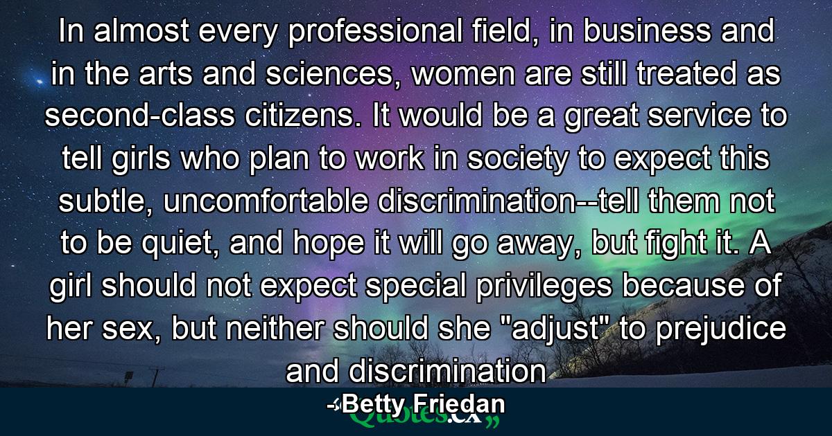 In almost every professional field, in business and in the arts and sciences, women are still treated as second-class citizens. It would be a great service to tell girls who plan to work in society to expect this subtle, uncomfortable discrimination--tell them not to be quiet, and hope it will go away, but fight it. A girl should not expect special privileges because of her sex, but neither should she 