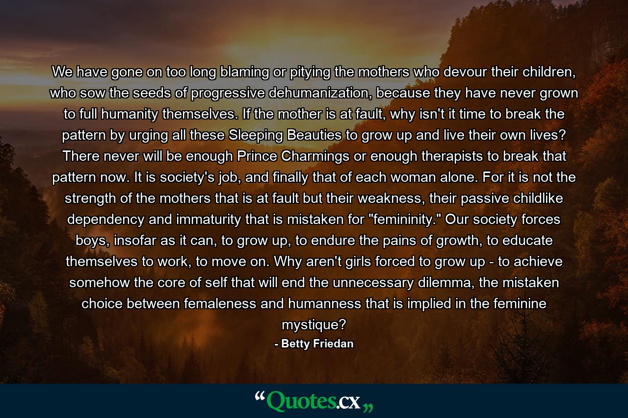 We have gone on too long blaming or pitying the mothers who devour their children, who sow the seeds of progressive dehumanization, because they have never grown to full humanity themselves. If the mother is at fault, why isn't it time to break the pattern by urging all these Sleeping Beauties to grow up and live their own lives? There never will be enough Prince Charmings or enough therapists to break that pattern now. It is society's job, and finally that of each woman alone. For it is not the strength of the mothers that is at fault but their weakness, their passive childlike dependency and immaturity that is mistaken for 