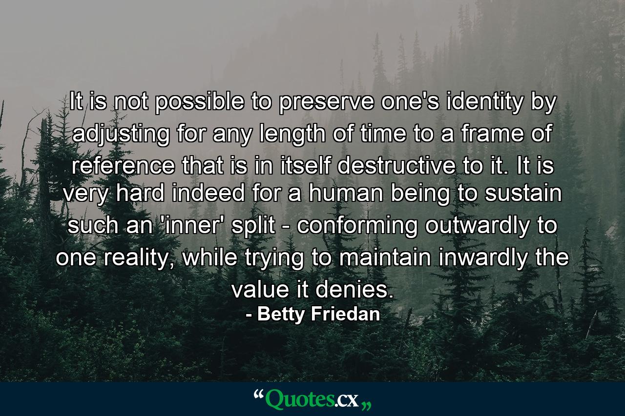 It is not possible to preserve one's identity by adjusting for any length of time to a frame of reference that is in itself destructive to it. It is very hard indeed for a human being to sustain such an 'inner' split - conforming outwardly to one reality, while trying to maintain inwardly the value it denies. - Quote by Betty Friedan