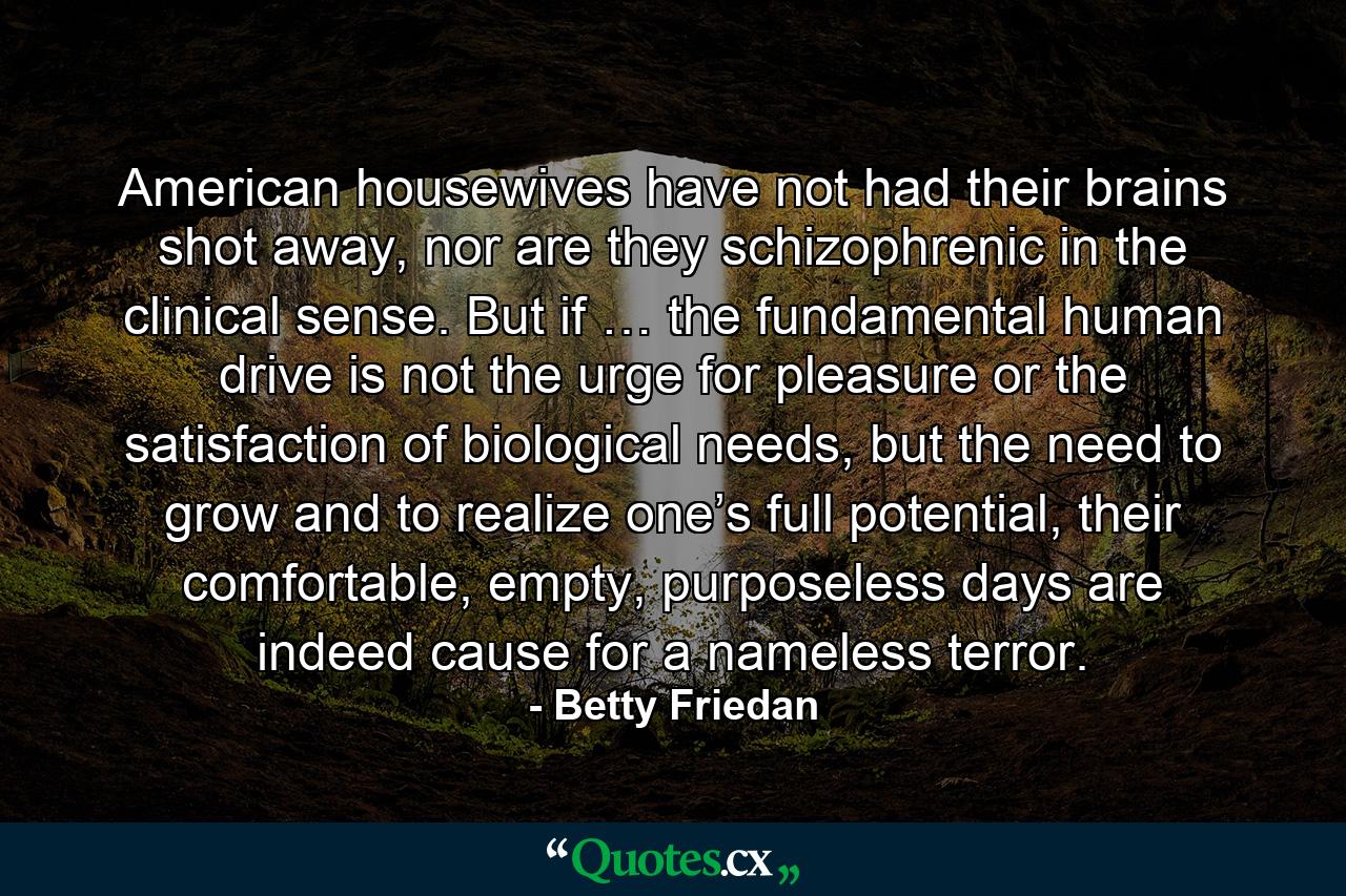 American housewives have not had their brains shot away, nor are they schizophrenic in the clinical sense. But if … the fundamental human drive is not the urge for pleasure or the satisfaction of biological needs, but the need to grow and to realize one’s full potential, their comfortable, empty, purposeless days are indeed cause for a nameless terror. - Quote by Betty Friedan