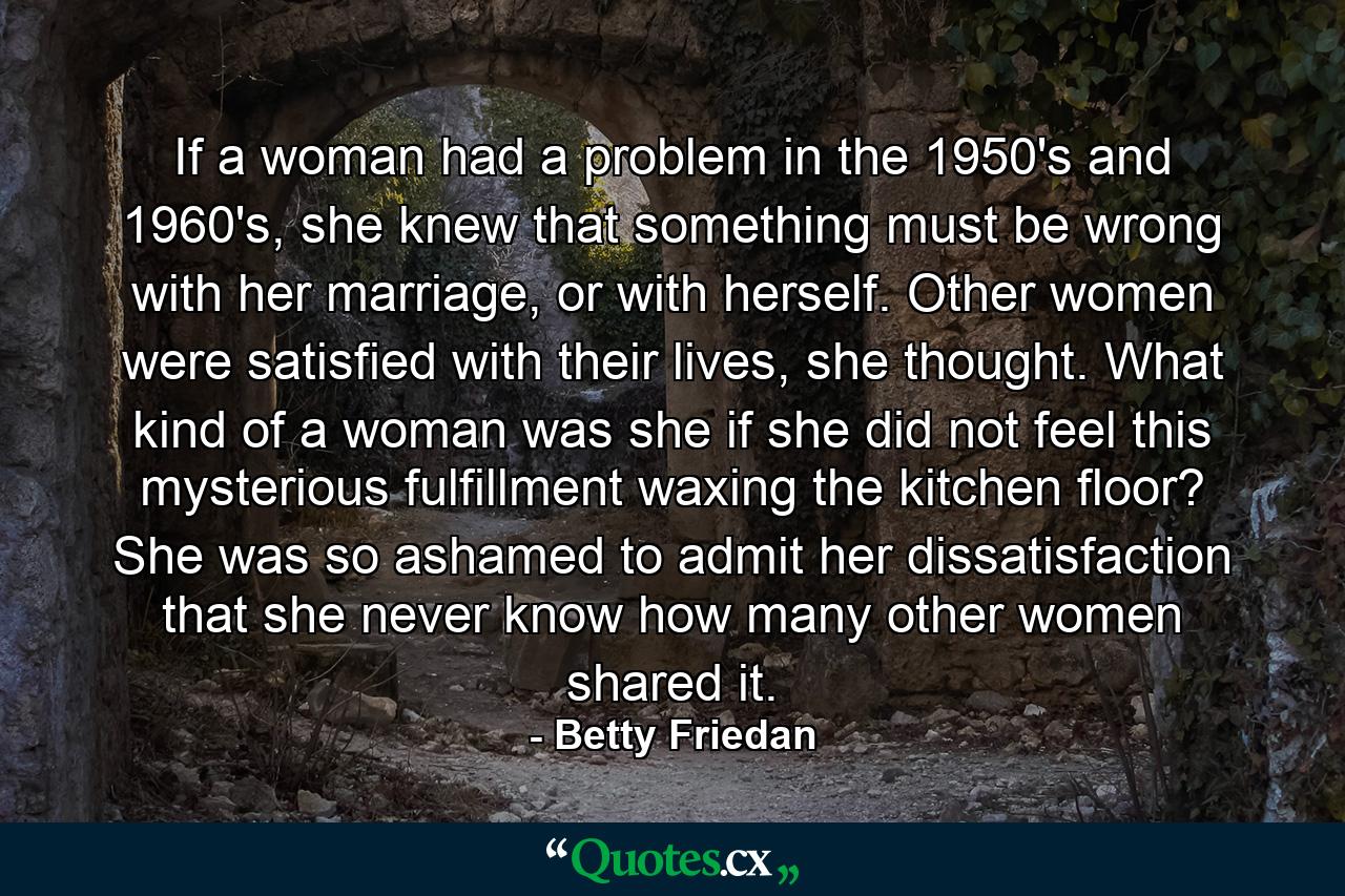 If a woman had a problem in the 1950's and 1960's, she knew that something must be wrong with her marriage, or with herself. Other women were satisfied with their lives, she thought. What kind of a woman was she if she did not feel this mysterious fulfillment waxing the kitchen floor? She was so ashamed to admit her dissatisfaction that she never know how many other women shared it. - Quote by Betty Friedan