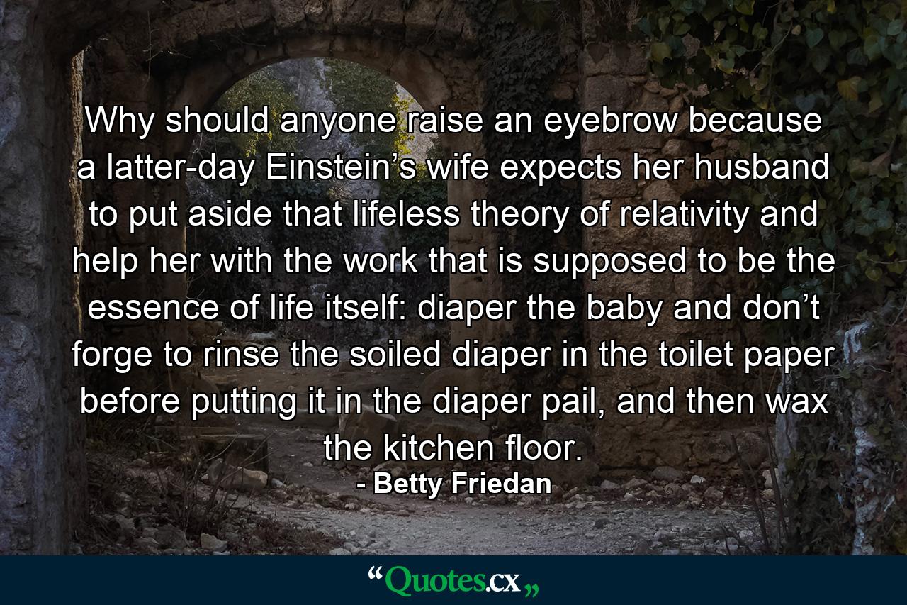 Why should anyone raise an eyebrow because a latter-day Einstein’s wife expects her husband to put aside that lifeless theory of relativity and help her with the work that is supposed to be the essence of life itself: diaper the baby and don’t forge to rinse the soiled diaper in the toilet paper before putting it in the diaper pail, and then wax the kitchen floor. - Quote by Betty Friedan