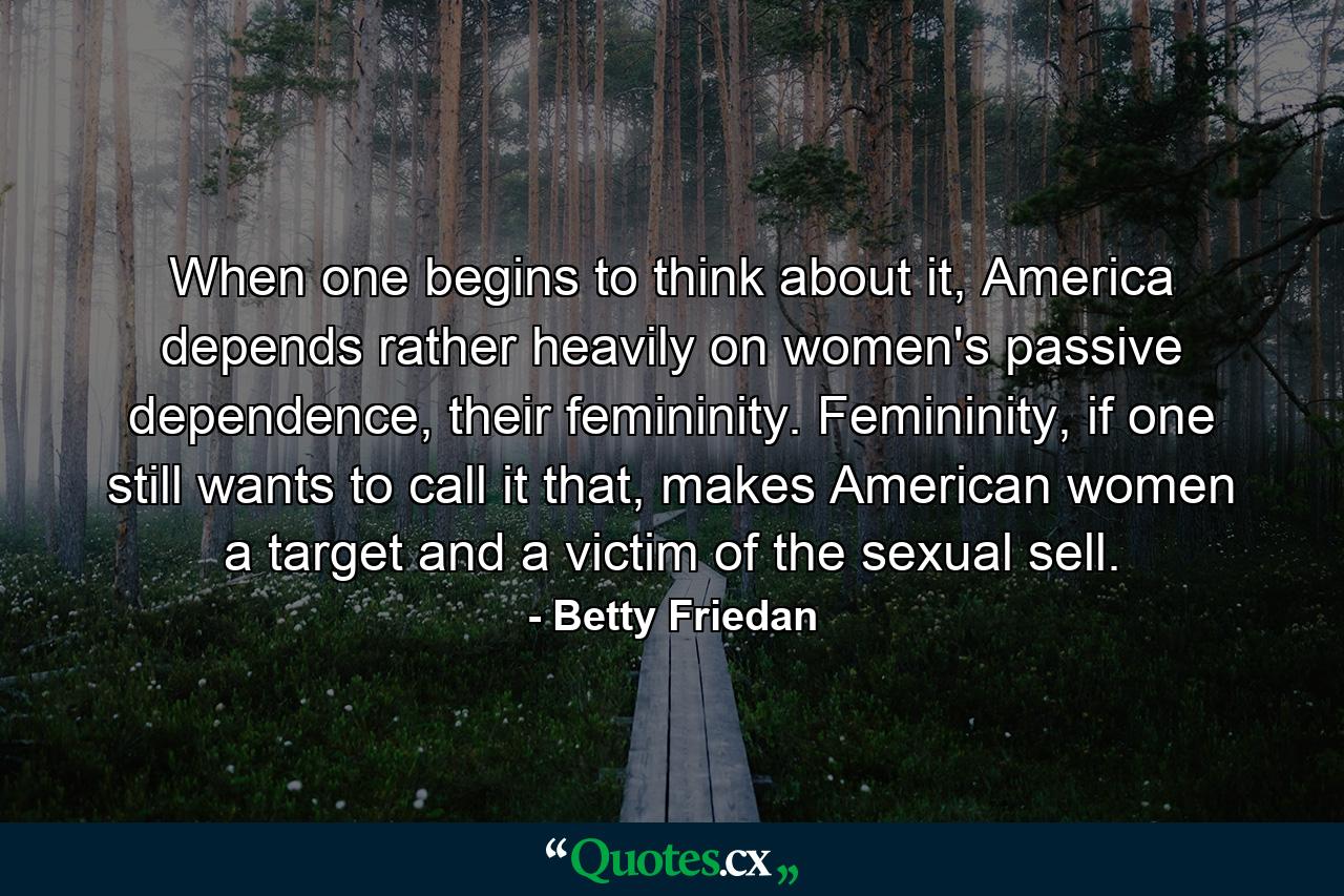 When one begins to think about it, America depends rather heavily on women's passive dependence, their femininity. Femininity, if one still wants to call it that, makes American women a target and a victim of the sexual sell. - Quote by Betty Friedan