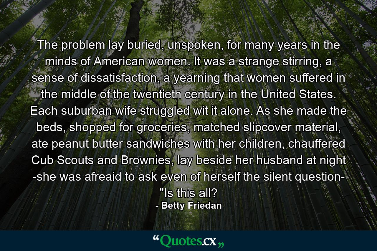 The problem lay buried, unspoken, for many years in the minds of American women. It was a strange stirring, a sense of dissatisfaction, a yearning that women suffered in the middle of the twentieth century in the United States. Each suburban wife struggled wit it alone. As she made the beds, shopped for groceries, matched slipcover material, ate peanut butter sandwiches with her children, chauffered Cub Scouts and Brownies, lay beside her husband at night -she was afreaid to ask even of herself the silent question- 