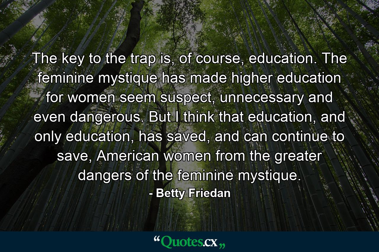 The key to the trap is, of course, education. The feminine mystique has made higher education for women seem suspect, unnecessary and even dangerous. But I think that education, and only education, has saved, and can continue to save, American women from the greater dangers of the feminine mystique. - Quote by Betty Friedan