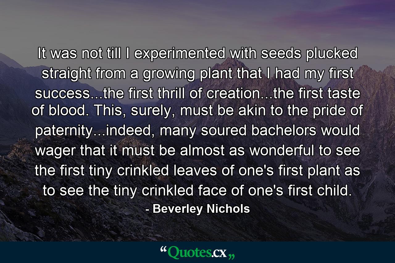 It was not till I experimented with seeds plucked straight from a growing plant that I had my first success...the first thrill of creation...the first taste of blood. This, surely, must be akin to the pride of paternity...indeed, many soured bachelors would wager that it must be almost as wonderful to see the first tiny crinkled leaves of one's first plant as to see the tiny crinkled face of one's first child. - Quote by Beverley Nichols