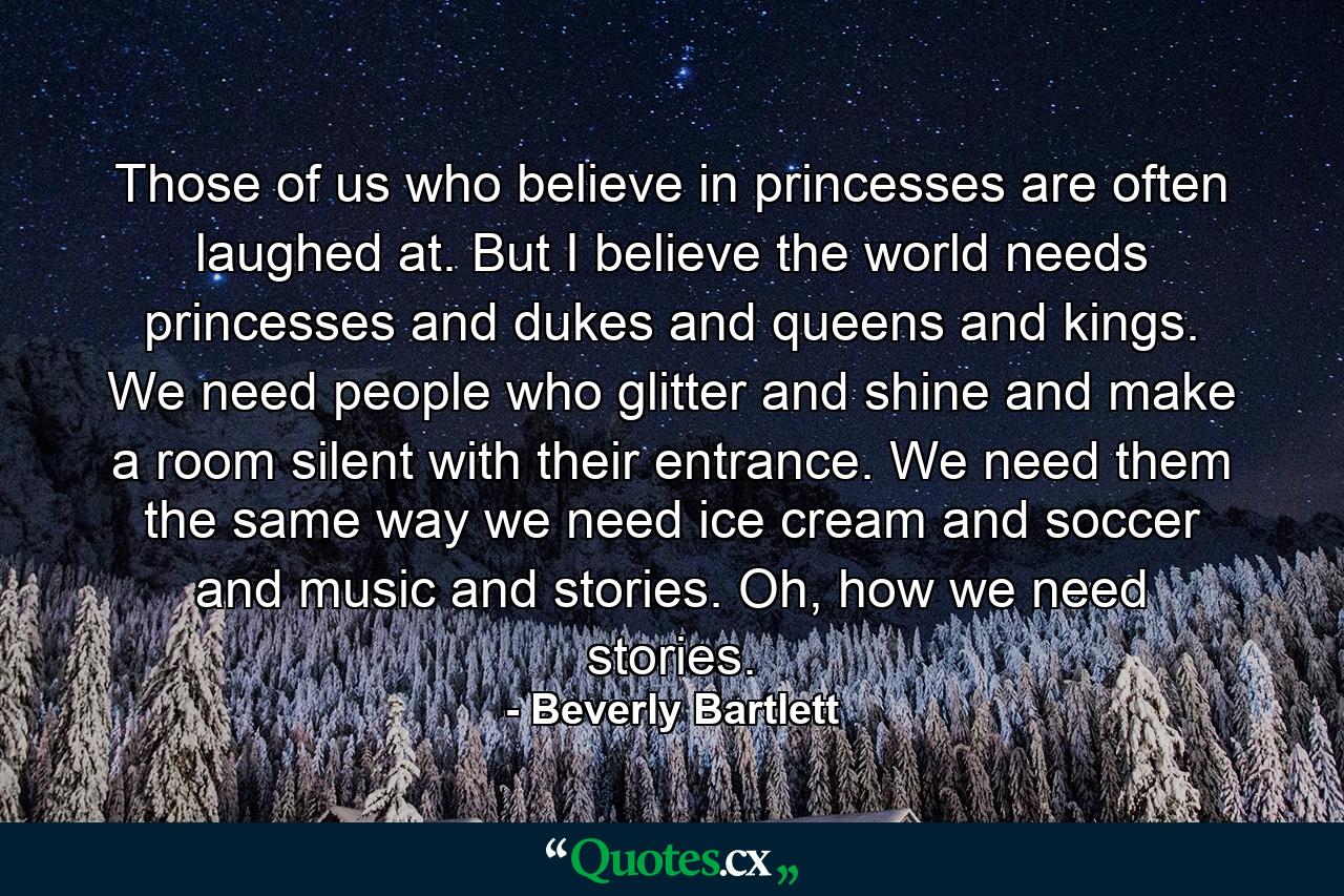 Those of us who believe in princesses are often laughed at. But I believe the world needs princesses and dukes and queens and kings. We need people who glitter and shine and make a room silent with their entrance. We need them the same way we need ice cream and soccer and music and stories. Oh, how we need stories. - Quote by Beverly Bartlett